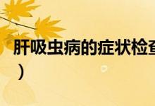 肝吸蟲病的癥狀檢查（肝吸蟲病的癥狀有哪些）