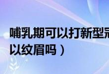 哺乳期可以打新型冠狀病毒疫苗嗎（哺乳期可以紋眉嗎）