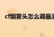 cf煙霧頭怎么調(diào)最清楚（調(diào)煙霧頭的方法）