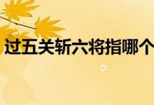 過五關(guān)斬六將指哪個(gè)人物（誰過五關(guān)斬六將）