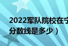 2022軍隊(duì)院校在寧夏軍檢最低分?jǐn)?shù)線公布（分?jǐn)?shù)線是多少）