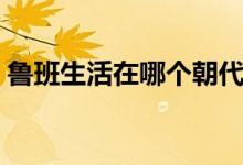 魯班生活在哪個朝代（魯班生活在哪個朝代）