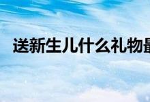 送新生兒什么禮物最好（送新生兒什么好）