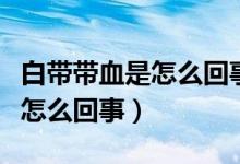 白帶帶血是怎么回事持續(xù)時(shí)間長(zhǎng)（白帶帶血是怎么回事）