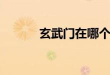 玄武門在哪個(gè)?。ㄐ溟T在哪）
