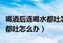 喝酒后連喝水都吐怎么辦（酒后一直吐連喝水都吐怎么辦）