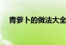 青蘿卜的做法大全（青蘿卜的烹飪方法）