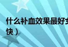 什么補(bǔ)血效果最好女性（什么補(bǔ)血效果最好最快）