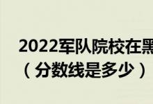 2022軍隊(duì)院校在黑龍江軍檢最低分?jǐn)?shù)線公布（分?jǐn)?shù)線是多少）
