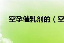 空孕催乳劑的（空孕催乳劑會(huì)持續(xù)多久）