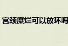 宮頸糜爛可以放環(huán)嗎（宮頸糜爛可以懷孕嗎）