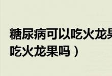 糖尿病可以吃火龍果嗎能吃什么（糖尿病可以吃火龍果嗎）