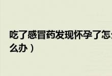 吃了感冒藥發(fā)現(xiàn)懷孕了怎么辦好（吃了感冒藥發(fā)現(xiàn)懷孕了怎么辦）