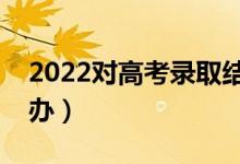 2022對高考錄取結果有疑問怎么解決（怎么辦）