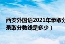 西安外國語2021年錄取分數(shù)線（2021西安外國語大學各省錄取分數(shù)線是多少）