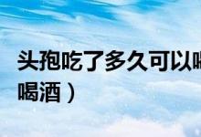 頭孢吃了多久可以喝酒?。^孢吃了多久可以喝酒）