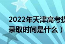2022年天津高考提前批什么時候開始錄?。ㄤ浫r間是什么）