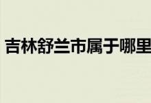 吉林舒蘭市屬于哪里（這個地方有什么特色）