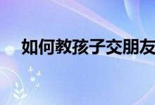 如何教孩子交朋友(如何教孩子懂禮貌)