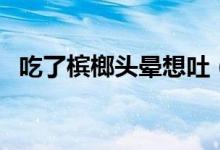 吃了檳榔頭暈想吐（吃了檳榔頭暈怎么辦）