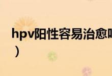 hpv陽性容易治愈嗎（高危hvp陽性能治好嗎）