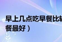 早上幾點吃早餐比較好時間表（早上幾點吃早餐最好）