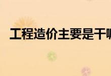 工程造價(jià)主要是干嘛的（工程造價(jià)的簡(jiǎn)介）