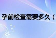 孕前檢查需要多久（孕前檢查需要多少費(fèi)用）