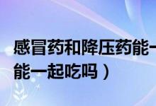 感冒藥和降壓藥能一起吃么（感冒藥和降壓藥能一起吃嗎）
