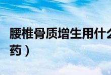 腰椎骨質(zhì)增生用什么藥（腰椎骨質(zhì)增生用什么藥）