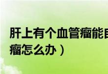 肝上有個血管瘤能自行消退嗎（肝上有個血管瘤怎么辦）