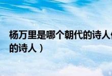 楊萬里是哪個朝代的詩人他被稱為什么（楊萬里是哪個朝代的詩人）