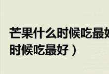 芒果什么時候吃最好晚上可以吃嗎（芒果什么時候吃最好）