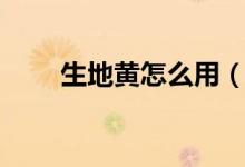 生地黃怎么用（生地黃怎么泡水喝）