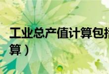 工業(yè)總產(chǎn)值計(jì)算包括副產(chǎn)品嗎（工業(yè)總產(chǎn)值計(jì)算）