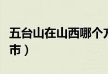 五臺(tái)山在山西哪個(gè)方向（五臺(tái)山在山西哪個(gè)城市）