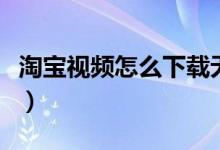 淘寶視頻怎么下載無(wú)水?。ㄌ詫氁曨l怎么下載）