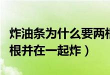 炸油條為什么要兩根一起炸（油條為什么要兩根并在一起炸）