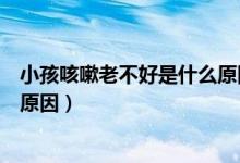 小孩咳嗽老不好是什么原因引起的（兒童咳嗽老不好是什么原因）