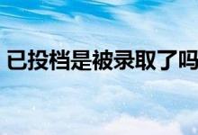 已投檔是被錄取了嗎（已投檔是被錄取了嗎）