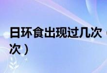 日環(huán)食出現(xiàn)過幾次(日環(huán)食多少年才會出現(xiàn)一次)