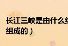 長(zhǎng)江三峽是由什么組成的（長(zhǎng)江三峽是由什么組成的）