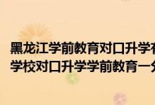 黑龍江學(xué)前教育對(duì)口升學(xué)有哪些學(xué)校（2022黑龍江中等職業(yè)學(xué)校對(duì)口升學(xué)學(xué)前教育一分一段表）