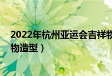 2022年杭州亞運(yùn)會(huì)吉祥物怎么畫（2022年杭州亞運(yùn)會(huì)吉祥物造型）