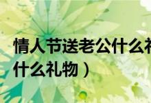 情人節(jié)送老公什么禮物最貼心(情人節(jié)送老公什么禮物)