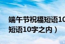 端午節(jié)祝福短語(yǔ)10字之內(nèi)幽默（端午節(jié)祝福短語(yǔ)10字之內(nèi)）