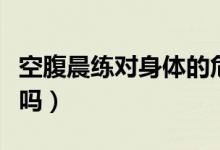 空腹晨練對身體的危害（空腹晨練對身體有害嗎）
