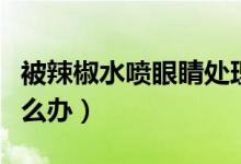 被辣椒水噴眼睛處理方法（被辣椒水噴眼睛怎么辦）