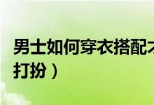 男士如何穿衣搭配才顯得成熟（男士如何穿衣打扮）