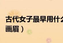 古代女子最早用什么眉（古代女子最早用什么畫眉）